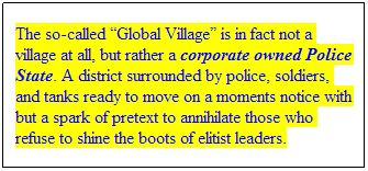 Text Box: The so-called Global Village is in fact not a village at all, but rather a corporate owned Police State. A district surrounded by police, soldiers, and tanks ready to move on a moments notice with but a spark of pretext to annihilate those who refuse to shine the boots of elitist leaders.
